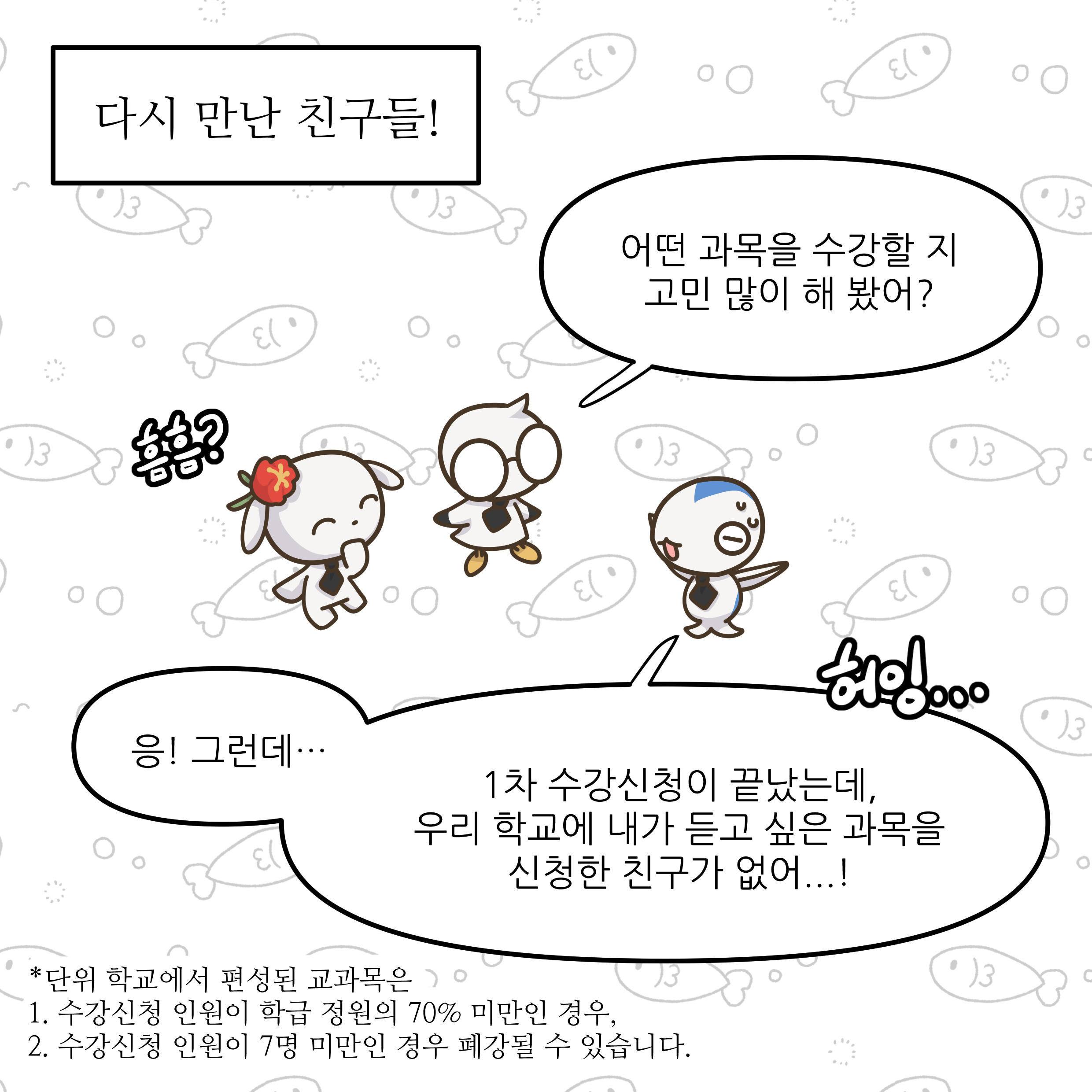 다시 만난 친구들! 어떤 과목을 수강할 지 고민 많이 해 봤어? 웅! 그런데... 1차 수강신청이 끝났는데, 우리 학교에 내가 듣고 싶은 과목을 신청한 친구가 없어...! *다음 학교에서 편성된 교과목은: 1. 수강신청 인원이 10명 정원의 70% 미만인 경우, 2. 수강신청 인원이 7명 미만인 경우 폐강될 수 있습니다.